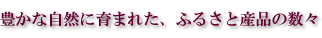 豊かな自然に育まれた、ふるさと産品の数々